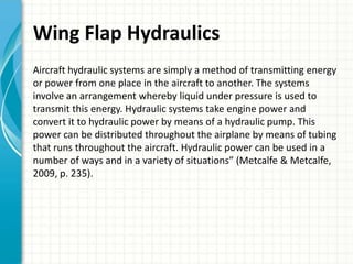 Wing Flap Hydraulics
Aircraft hydraulic systems are simply a method of transmitting energy
or power from one place in the aircraft to another. The systems
involve an arrangement whereby liquid under pressure is used to
transmit this energy. Hydraulic systems take engine power and
convert it to hydraulic power by means of a hydraulic pump. This
power can be distributed throughout the airplane by means of tubing
that runs throughout the aircraft. Hydraulic power can be used in a
number of ways and in a variety of situations” (Metcalfe & Metcalfe,
2009, p. 235).
 