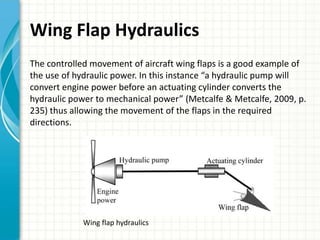 Wing Flap Hydraulics
The controlled movement of aircraft wing flaps is a good example of
the use of hydraulic power. In this instance “a hydraulic pump will
convert engine power before an actuating cylinder converts the
hydraulic power to mechanical power” (Metcalfe & Metcalfe, 2009, p.
235) thus allowing the movement of the flaps in the required
directions.




            Wing flap hydraulics
 