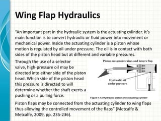 Wing Flap Hydraulics
“An important part in the hydraulic system is the actuating cylinder. It’s
main function is to convert hydraulic or fluid power into movement or
mechanical power. Inside the actuating cylinder is a piston whose
motion is regulated by oil under pressure. The oil is in contact with both
sides of the piston head but at different and variable pressures.
Through the use of a selector
valve, high-pressure oil may be
directed into either side of the piston
head. Which side of the piston head
this pressure is directed to will
determine whether the shaft exerts a
pushing or a pulling force.
Piston flaps may be connected from the actuating cylinder to wing flaps
thus allowing the controlled movement of the flaps” (Metcalfe &
Metcalfe, 2009, pp. 235-236).
 