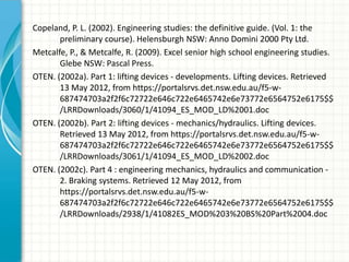 Copeland, P. L. (2002). Engineering studies: the definitive guide. (Vol. 1: the
       preliminary course). Helensburgh NSW: Anno Domini 2000 Pty Ltd.
Metcalfe, P., & Metcalfe, R. (2009). Excel senior high school engineering studies.
       Glebe NSW: Pascal Press.
OTEN. (2002a). Part 1: lifting devices - developments. Lifting devices. Retrieved
       13 May 2012, from https://portalsrvs.det.nsw.edu.au/f5-w-
       687474703a2f2f6c72722e646c722e6465742e6e73772e6564752e6175$$
       /LRRDownloads/3060/1/41094_ES_MOD_LD%2001.doc
OTEN. (2002b). Part 2: lifting devices - mechanics/hydraulics. Lifting devices.
       Retrieved 13 May 2012, from https://portalsrvs.det.nsw.edu.au/f5-w-
       687474703a2f2f6c72722e646c722e6465742e6e73772e6564752e6175$$
       /LRRDownloads/3061/1/41094_ES_MOD_LD%2002.doc
OTEN. (2002c). Part 4 : engineering mechanics, hydraulics and communication -
       2. Braking systems. Retrieved 12 May 2012, from
       https://portalsrvs.det.nsw.edu.au/f5-w-
       687474703a2f2f6c72722e646c722e6465742e6e73772e6564752e6175$$
       /LRRDownloads/2938/1/41082ES_MOD%203%20BS%20Part%2004.doc
 