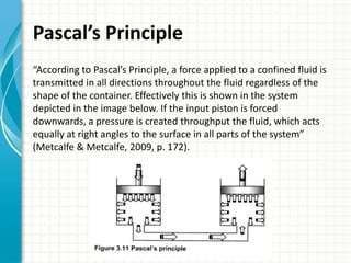 Pascal’s Principle
“According to Pascal’s Principle, a force applied to a confined fluid is
transmitted in all directions throughout the fluid regardless of the
shape of the container. Effectively this is shown in the system
depicted in the image below. If the input piston is forced
downwards, a pressure is created throughput the fluid, which acts
equally at right angles to the surface in all parts of the system”
(Metcalfe & Metcalfe, 2009, p. 172).
 