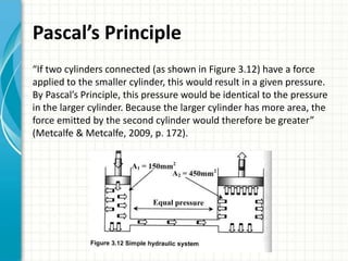 Pascal’s Principle
“If two cylinders connected (as shown in Figure 3.12) have a force
applied to the smaller cylinder, this would result in a given pressure.
By Pascal’s Principle, this pressure would be identical to the pressure
in the larger cylinder. Because the larger cylinder has more area, the
force emitted by the second cylinder would therefore be greater”
(Metcalfe & Metcalfe, 2009, p. 172).
 