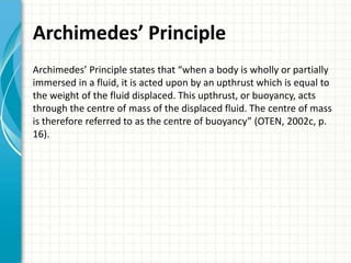 Archimedes’ Principle
Archimedes’ Principle states that “when a body is wholly or partially
immersed in a fluid, it is acted upon by an upthrust which is equal to
the weight of the fluid displaced. This upthrust, or buoyancy, acts
through the centre of mass of the displaced fluid. The centre of mass
is therefore referred to as the centre of buoyancy” (OTEN, 2002c, p.
16).
 