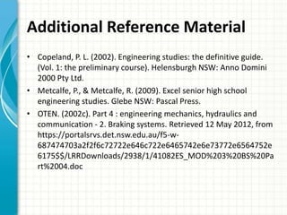 Additional Reference Material
• Copeland, P. L. (2002). Engineering studies: the definitive guide.
  (Vol. 1: the preliminary course). Helensburgh NSW: Anno Domini
  2000 Pty Ltd.
• Metcalfe, P., & Metcalfe, R. (2009). Excel senior high school
  engineering studies. Glebe NSW: Pascal Press.
• OTEN. (2002c). Part 4 : engineering mechanics, hydraulics and
  communication - 2. Braking systems. Retrieved 12 May 2012, from
  https://portalsrvs.det.nsw.edu.au/f5-w-
  687474703a2f2f6c72722e646c722e6465742e6e73772e6564752e
  6175$$/LRRDownloads/2938/1/41082ES_MOD%203%20BS%20Pa
  rt%2004.doc
 