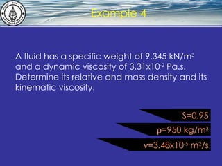 What is hydrostatics? Example 4 A fluid has a specific weight of 9.345 kN/m 3  and a dynamic viscosity of 3.31x10 -2  Pa.s. Determine its relative and mass density and its kinematic viscosity.  =950 kg/m 3  =3.48x10 -5  m 2 /s S=0.95 