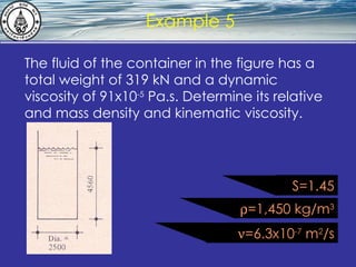 What is hydrostatics? Example 5 The fluid of the container in the figure has a total weight of 319 kN and a dynamic viscosity of 91x10 -5  Pa.s. Determine its relative and mass density and kinematic viscosity.  =1,450 kg/m 3  =6.3x10 -7  m 2 /s S=1.45 
