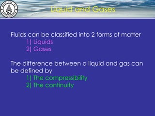 What is hydrostatics? Liquid and Gases Fluids can be classified into 2 forms of matter 1) Liquids 2) Gases The difference between a liquid and gas can be defined by 1) The compressibility 2) The continuity 