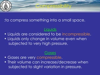 What is hydrostatics? Compressibility :to compress something into a small space. Liquids Liquids are considered to be  incompressible . Liquids only change in volume even when  subjected to very high pressure. Gases Gases are very  compressible .  Their volume can increase/decrease when  subjected to slight variation in pressure.   