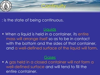What is hydrostatics? Continuity : is the state of being continuous. Liquids When a liquid is held in a container, its  entire  mass will arrange itself  so as to be in contact  with the bottom and the sides of that container,  and  a well-defined surface of the liquid will form . Gases A  gas held in a closed container will not form a  well-defined surface  and will tend to fill the  entire container.   