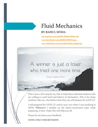 Fluid Mechanics
BY RAHUL SINHA
www.quora.com/profile/Rahul-Sinha-287
www.facebook.com/RAHULSINHA1993
www.linkedin.com/in/rahul-sinha-385480140
This is just a first step by my side to help those talented students who
are willing to work hard and believe in themselves. This is for those
students, like me, who believe that they can self-prepare for GATE CE.
I self-prepared for GATE CE 2018 in year 2017 when I was studying in
NITH. Whatever I studied on the above-mentioned topic while
preparing, is here. Hope this will help you all.
Please let me know your feedback.
NOTE: ONLY FOR REVESION
 
