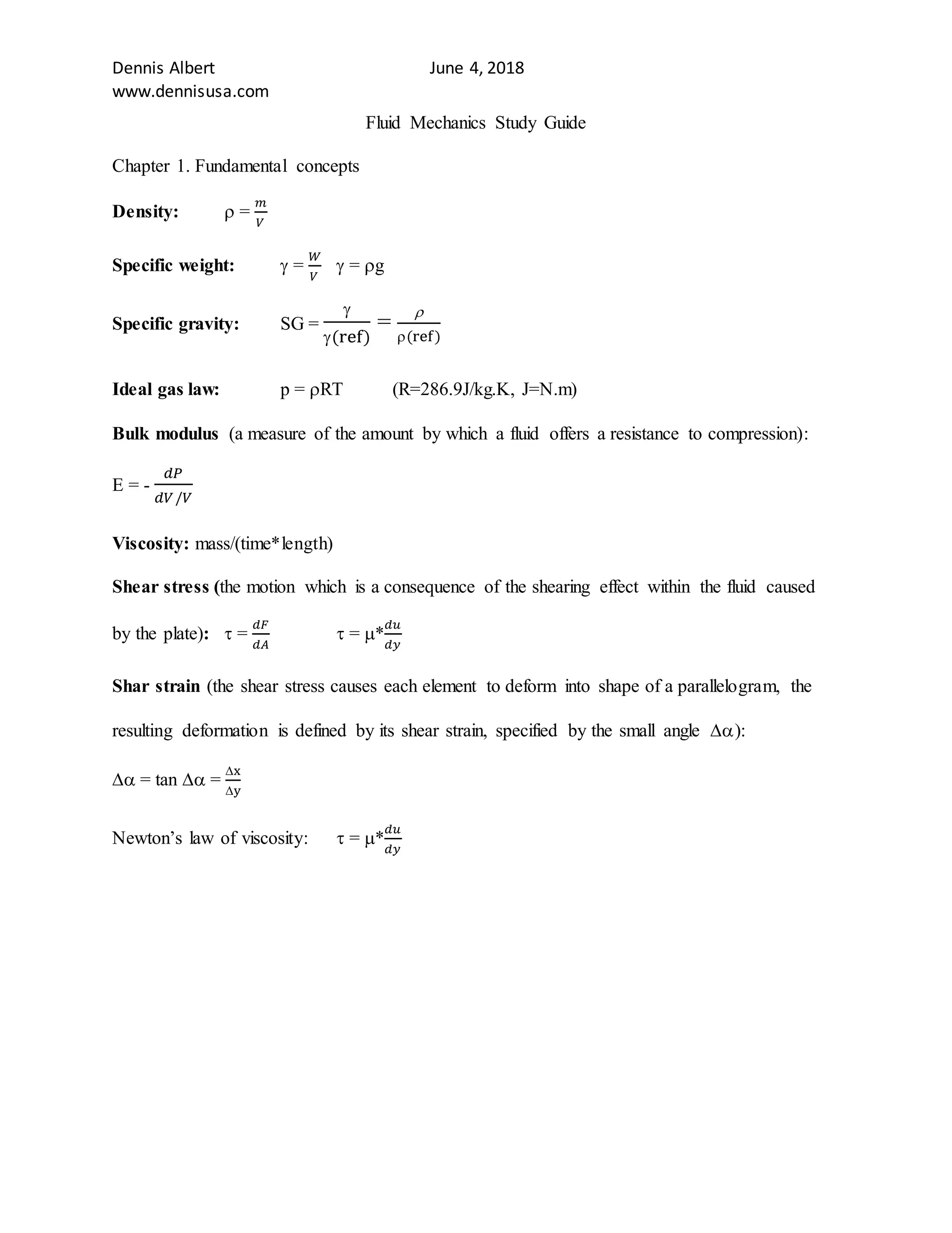 Dennis Albert June 4, 2018
www.dennisusa.com
Fluid Mechanics Study Guide
Chapter 1. Fundamental concepts
Density:  =
𝑚
𝑉
Specific weight:  =
𝑊
𝑉
 = g
Specific gravity: SG =

(ref)
=

(ref)
Ideal gas law: p = RT (R=286.9J/kg.K, J=N.m)
Bulk modulus (a measure of the amount by which a fluid offers a resistance to compression):
E = -
𝑑𝑃
𝑑𝑉/𝑉
Viscosity: mass/(time*length)
Shear stress (the motion which is a consequence of the shearing effect within the fluid caused
by the plate):  =
𝑑𝐹
𝑑𝐴
 = *
𝑑𝑢
𝑑𝑦
Shar strain (the shear stress causes each element to deform into shape of a parallelogram, the
resulting deformation is defined by its shear strain, specified by the small angle ):
 = tan  =
x
y
Newton’s law of viscosity:  = *
𝑑𝑢
𝑑𝑦
 