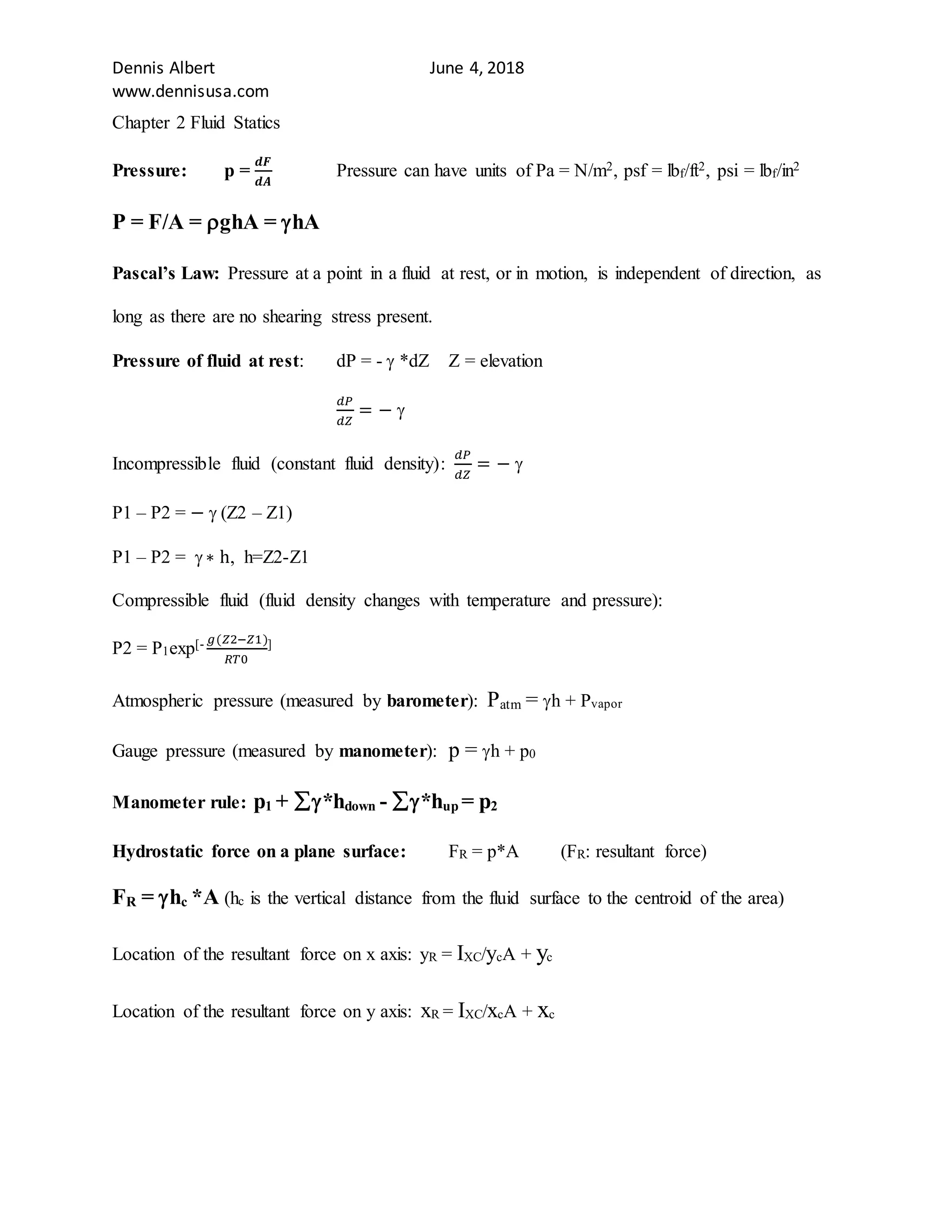 Dennis Albert June 4, 2018
www.dennisusa.com
Chapter 2 Fluid Statics
Pressure: p =
𝒅𝑭
𝒅𝑨
Pressure can have units of Pa = N/m2, psf = lbf/ft2, psi = lbf/in2
P = F/A = ghA = hA
Pascal’s Law: Pressure at a point in a fluid at rest, or in motion, is independent of direction, as
long as there are no shearing stress present.
Pressure of fluid at rest: dP = -  *dZ Z = elevation
𝑑𝑃
𝑑𝑍
= − 
Incompressible fluid (constant fluid density):
𝑑𝑃
𝑑𝑍
= − 
P1 – P2 = −  (Z2 – Z1)
P1 – P2 =  ∗ h, h=Z2-Z1
Compressible fluid (fluid density changes with temperature and pressure):
P2 = P1exp[- 𝑔(𝑍2−𝑍1)
𝑅𝑇0
]
Atmospheric pressure (measured by barometer): Patm = h + Pvapor
Gauge pressure (measured by manometer): p = h + p0
Manometer rule: p1 + *hdown - *hup = p2
Hydrostatic force on a plane surface: FR = p*A (FR: resultant force)
FR = hc *A (hc is the vertical distance from the fluid surface to the centroid of the area)
Location of the resultant force on x axis: yR = IXC/ycA + yc
Location of the resultant force on y axis: xR = IXC/xcA + xc
 