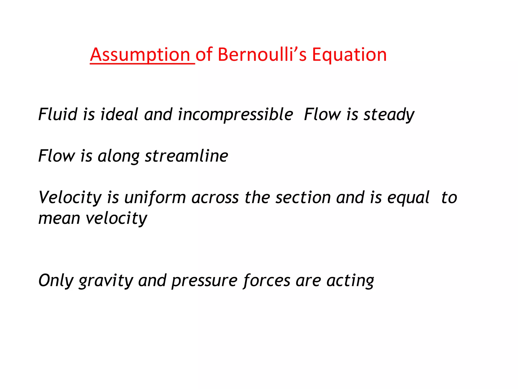 Assumption of Bernoulli’s Equation
Fluid is ideal and incompressible Flow is steady
Flow is along streamline
Velocity is uniform across the section and is equal to
mean velocity
Only gravity and pressure forces are acting
 