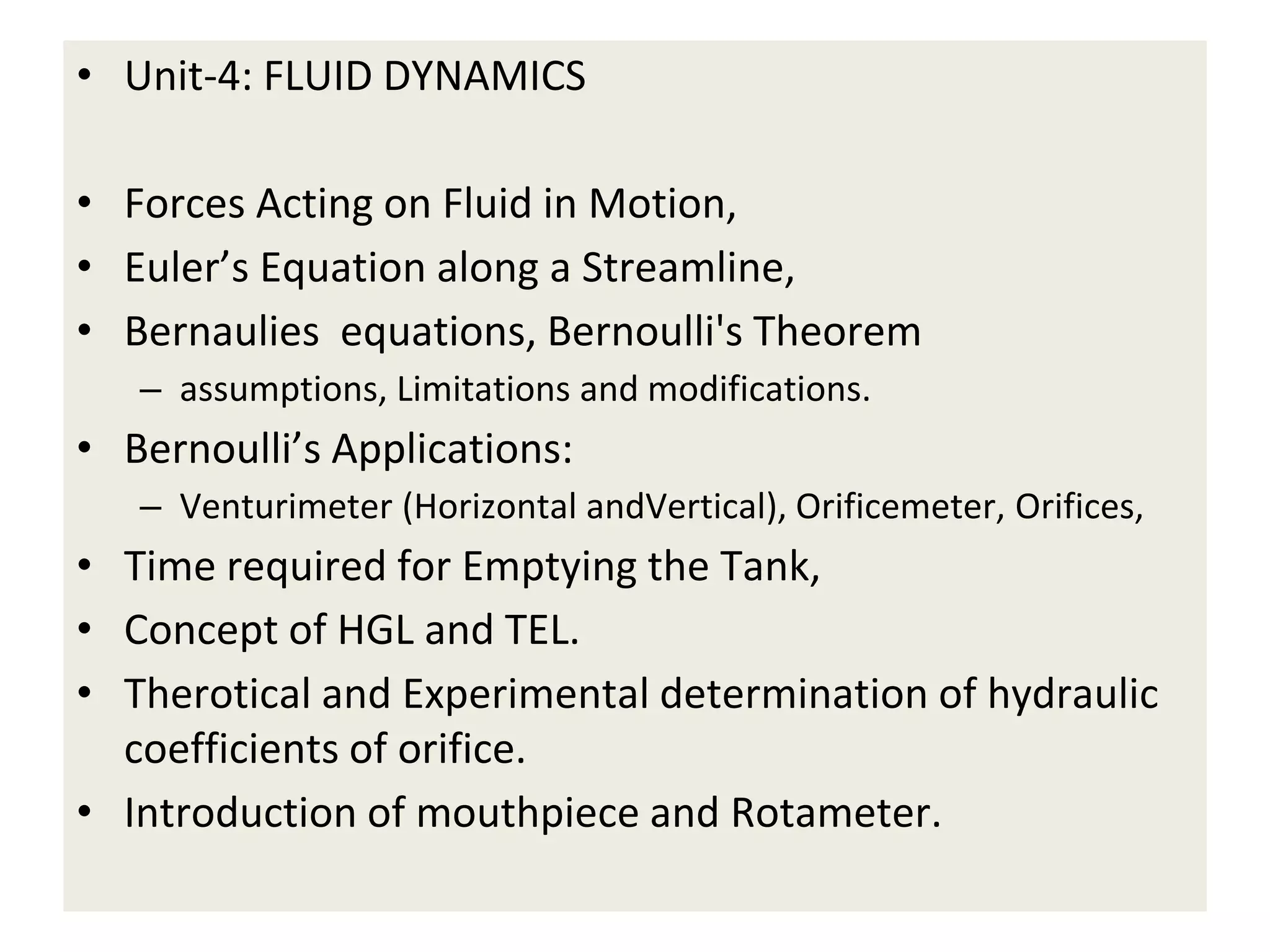 • Unit-4: FLUID DYNAMICS
• Forces Acting on Fluid in Motion,
• Euler’s Equation along a Streamline,
• Bernaulies equations, Bernoulli's Theorem
– assumptions, Limitations and modifications.
• Bernoulli’s Applications:
– Venturimeter (Horizontal andVertical), Orificemeter, Orifices,
• Time required for Emptying the Tank,
• Concept of HGL and TEL.
• Therotical and Experimental determination of hydraulic
coefficients of orifice.
• Introduction of mouthpiece and Rotameter.
 