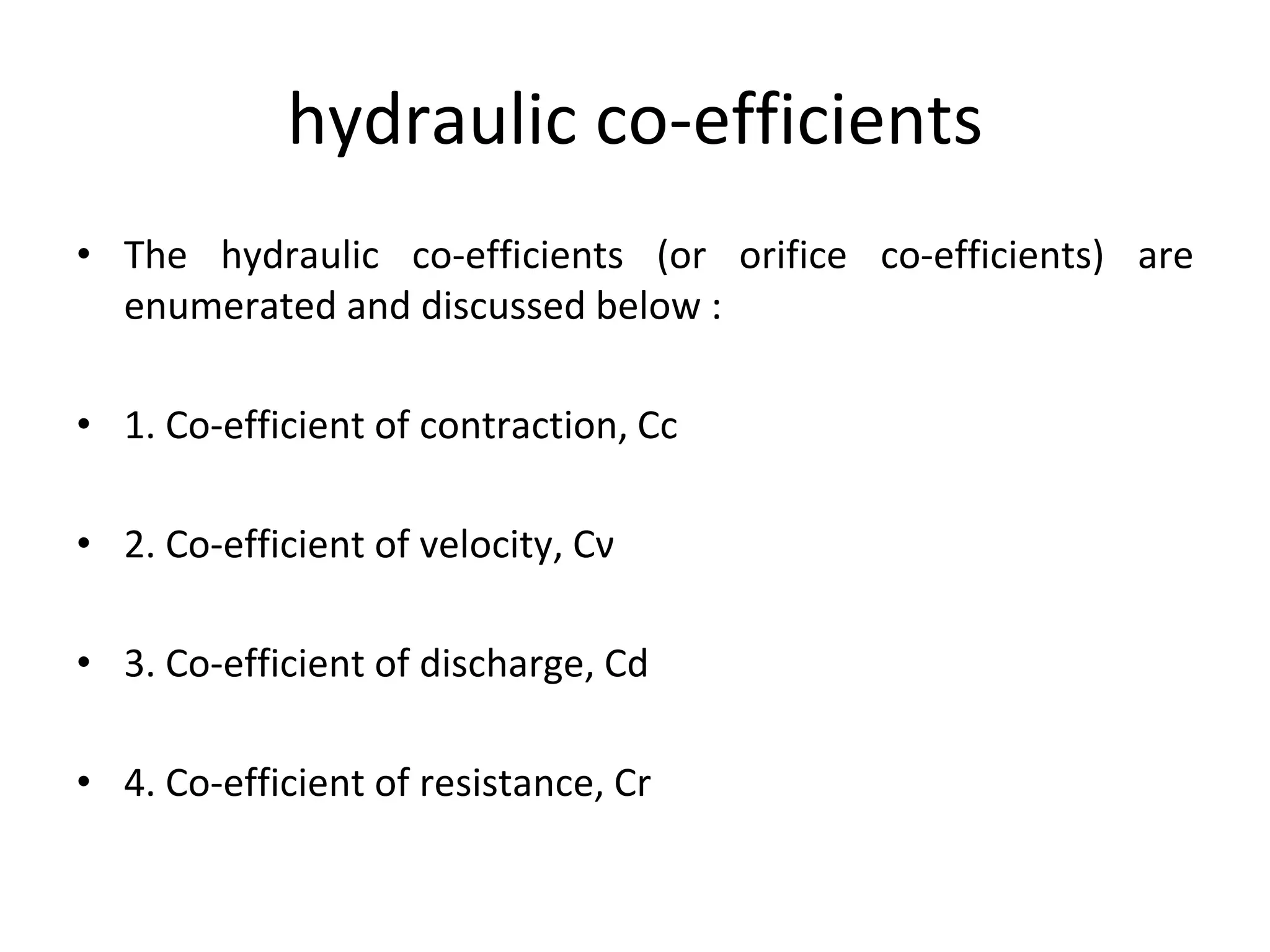 hydraulic co-efficients
• The hydraulic co-efficients (or orifice co-efficients) are
enumerated and discussed below :
• 1. Co-efficient of contraction, Cc
• 2. Co-efficient of velocity, Cν
• 3. Co-efficient of discharge, Cd
• 4. Co-efficient of resistance, Cr
 