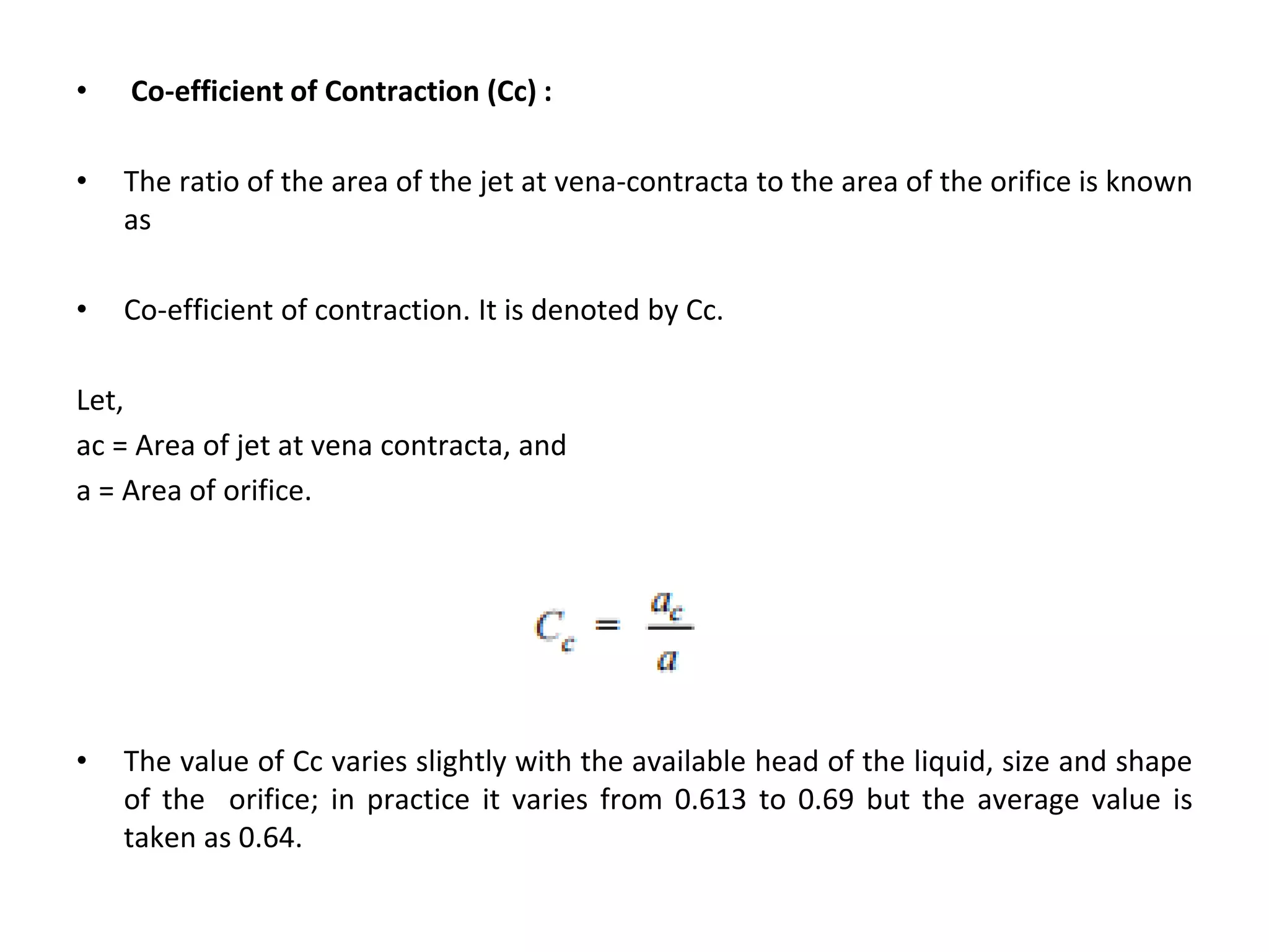 • Co-efficient of Contraction (Cc) :
• The ratio of the area of the jet at vena-contracta to the area of the orifice is known
as
• Co-efficient of contraction. It is denoted by Cc.
Let,
ac = Area of jet at vena contracta, and
a = Area of orifice.
• The value of Cc varies slightly with the available head of the liquid, size and shape
of the orifice; in practice it varies from 0.613 to 0.69 but the average value is
taken as 0.64.
 