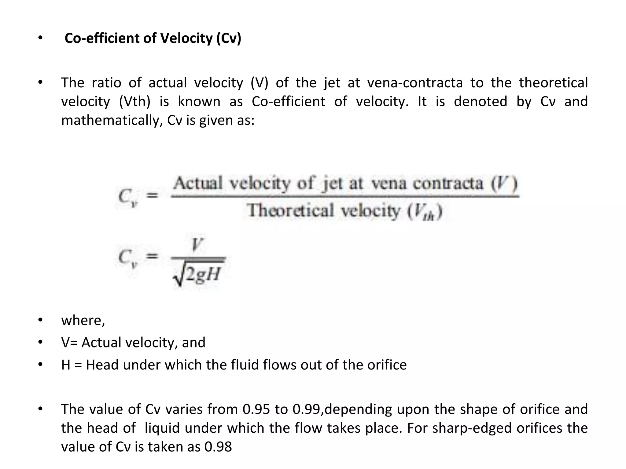 • Co-efficient of Velocity (Cv)
• The ratio of actual velocity (V) of the jet at vena-contracta to the theoretical
velocity (Vth) is known as Co-efficient of velocity. It is denoted by Cν and
mathematically, Cν is given as:
• where,
• V= Actual velocity, and
• H = Head under which the fluid flows out of the orifice
• The value of Cv varies from 0.95 to 0.99,depending upon the shape of orifice and
the head of liquid under which the flow takes place. For sharp-edged orifices the
value of Cν is taken as 0.98
 