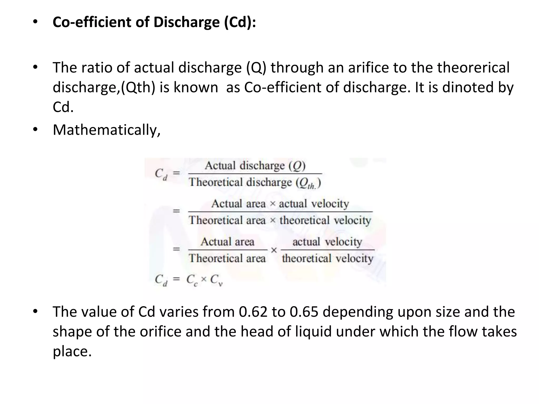 • Co-efficient of Discharge (Cd):
• The ratio of actual discharge (Q) through an arifice to the theorerical
discharge,(Qth) is known as Co-efficient of discharge. It is dinoted by
Cd.
• Mathematically,
• The value of Cd varies from 0.62 to 0.65 depending upon size and the
shape of the orifice and the head of liquid under which the flow takes
place.
 