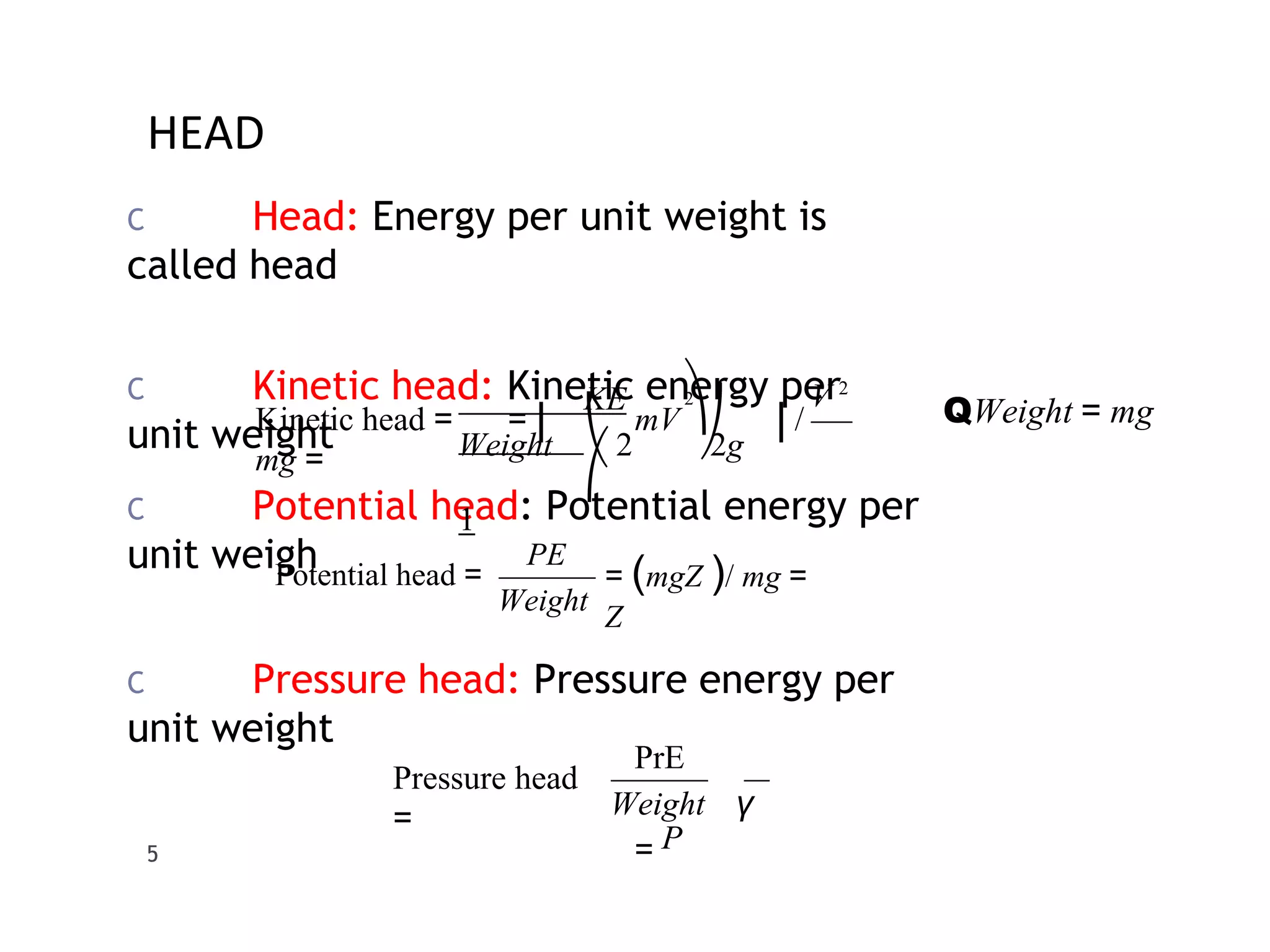 HEAD
C Head: Energy per unit weight is
called head
C Kinetic head: Kinetic energy per
unit weight
C Potential head: Potential energy per
unit weigh
C Pressure head: Pressure energy per
unit weight
V 2
⎠
2
⎞
Weight ⎝ 2 2g
KE
⎛
1
Kinetic head = = ⎜ mV ⎟ /
mg =
QWeight = mg
Weight
PE
= (mgZ )/ mg =
Z
Potential head =
Weight γ
5
PrE
= P
Pressure head
=
 