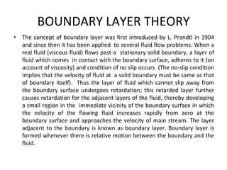 BOUNDARY LAYER THEORY
• The concept of boundary layer was first introduced by L. Prandtl in 1904
and since then it has been applied to several fluid flow problems. When a
real fluid (viscous fluid) flows past a stationary solid boundary, a layer of
fluid which comes in contact with the boundary surface, adheres to it (on
account of viscosity) and condition of no slip occurs (The no-slip condition
implies that the velocity of fluid at a solid boundary must be same as that
of boundary itself). Thus the layer of fluid which cannot slip away from
the boundary surface undergoes retardation; this retarded layer further
causes retardation for the adjacent layers of the fluid, thereby developing
a small region in the immediate vicinity of the boundary surface in which
the velocity of the flowing fluid increases rapidly from zero at the
boundary surface and approaches the velocity of main stream. The layer
adjacent to the boundary is known as boundary layer. Boundary layer is
formed whenever there is relative motion between the boundary and the
fluid.
 