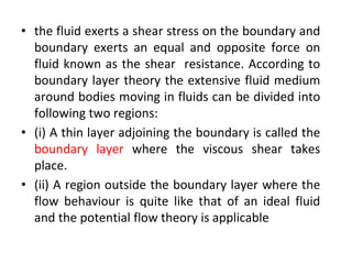• the fluid exerts a shear stress on the boundary and
boundary exerts an equal and opposite force on
fluid known as the shear resistance. According to
boundary layer theory the extensive fluid medium
around bodies moving in fluids can be divided into
following two regions:
• (i) A thin layer adjoining the boundary is called the
boundary layer where the viscous shear takes
place.
• (ii) A region outside the boundary layer where the
flow behaviour is quite like that of an ideal fluid
and the potential flow theory is applicable
 