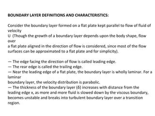 BOUNDARY LAYER DEFINITIONS AND CHARACTERISTICS:
Consider the boundary layer formed on a flat plate kept parallel to flow of fluid of
velocity
U (Though the growth of a boundary layer depends upon the body shape, flow
over
a flat plate aligned in the direction of flow is considered, since most of the flow
surfaces can be approximated to a flat plate and for simplicity).
— The edge facing the direction of flow is called leading edge.
— The rear edge is called the trailing edge.
— Near the leading edge of a flat plate, the boundary layer is wholly laminar. For a
laminar
boundary layer, the velocity distribution is parabolic.
— The thickness of the boundary layer (δ) increases with distance from the
leading edge x, as more and more fluid is slowed down by the viscous boundary,
becomes unstable and breaks into turbulent boundary layer over a transition
region.
 