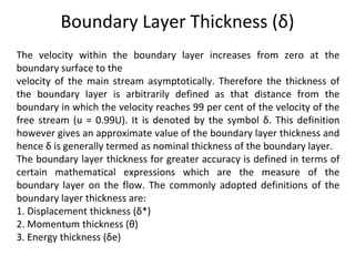 Boundary Layer Thickness (δ)
The velocity within the boundary layer increases from zero at the
boundary surface to the
velocity of the main stream asymptotically. Therefore the thickness of
the boundary layer is arbitrarily defined as that distance from the
boundary in which the velocity reaches 99 per cent of the velocity of the
free stream (u = 0.99U). It is denoted by the symbol δ. This definition
however gives an approximate value of the boundary layer thickness and
hence δ is generally termed as nominal thickness of the boundary layer.
The boundary layer thickness for greater accuracy is defined in terms of
certain mathematical expressions which are the measure of the
boundary layer on the flow. The commonly adopted definitions of the
boundary layer thickness are:
1. Displacement thickness (δ*)
2. Momentum thickness (θ)
3. Energy thickness (δe)
 