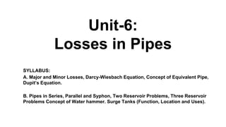 Unit-6:
Losses in Pipes
SYLLABUS:
A. Major and Minor Losses, Darcy-Wiesbach Equation, Concept of Equivalent Pipe,
Dupit’s Equation.
B. Pipes in Series, Parallel and Syphon, Two Reservoir Problems, Three Reservoir
Problems Concept of Water hammer. Surge Tanks (Function, Location and Uses).
 