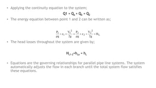 ▪ Applying the continuity equation to the system;
Q1 = Qa + Qb = Q2
▪ The energy equation between point 1 and 2 can be written as;
▪ The head losses throughout the system are given by;
HL1-2=hLa = hL
▪ Equations are the governing relationships for parallel pipe line systems. The system
automatically adjusts the flow in each branch until the total system flow satisfies
these equations.
 