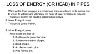 LOSS OF ENERGY (OR HEAD) IN PIPES
• When water flows in a pipe, it experiences some resistance to its motion, due
to which its velocity and ultimately the head of water available is reduced.
This loss of energy (or head) is classified as follows :
A. Major Energy Losses
• This loss is due to friction.
B. Minor Energy Losses
• These losses are due to :
1. Sudden enlargement of pipe,
2. Sudden contraction of pipe,
3. Bend of pipe,
4. An obstruction in pipe,
5. Pipe fittings, etc.
 