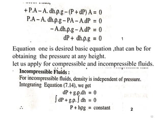 12
1
Equation one is desired basic equation ,that can be for
obtaining the pressure at any height.
let us apply for compressible and incompressible fluids.
.
2
 