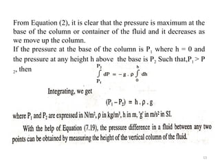 13
From Equation (2), it is clear that the pressure is maximum at the
base of the column or container of the fluid and it decreases as
we move up the column.
If the pressure at the base of the column is P1 where h = 0 and
the pressure at any height h above the base is P2 Such that,P1 > P
2, then
 
