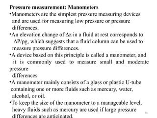 16
Pressure measurement: Manometers
•Manometers are the simplest pressure measuring devices
and are used for measuring low pressure or pressure
differences.
•An elevation change of ∆z in a fluid at rest corresponds to
∆P/ρg, which suggests that a fluid column can be used to
measure pressure differences.
•A device based on this principle is called a manometer, and
it is commonly used to measure small and moderate
pressure
differences.
•A manometer mainly consists of a glass or plastic U-tube
containing one or more fluids such as mercury, water,
alcohol, or oil.
•To keep the size of the manometer to a manageable level,
heavy fluids such as mercury are used if large pressure
 