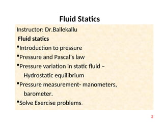 Fluid Statics
Instructor: Dr.Ballekallu
Fluid statics
Introduction to pressure
Pressure and Pascal’s law
Pressure variation in static fluid –
Hydrostatic equilibrium
Pressure measurement- manometers,
barometer.
Solve Exercise problems.
2
 