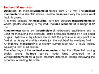 21
Inclined Manometer
Definition: In Inclined Manometer Range from 0-12 mm The inclined
manometer is a scientific device, used to measure a very low pressure of
liquid & gases.
It is more suitable for measuring, very low pressure measurements or
where greater accuracy is required. Inclined Manometer in Range 0-12
mm
A manometer works on the principle of hydrostatic equilibrium and is
used for measuring the pressure (static pressure) exerted by a still liquid
or gas. Hydrostatic equilibrium states that the pressure at any point in a
fluid at rest is equal, and its value is just the weight of the overlying fluid
An inclined manometer is a slightly curved tube with a liquid inside,
typically a form of oil mixture.
The advantage of the inclined manometer is that the differential reading
scales along the tube can be made large compared to a
vertical manometer for a given pressure difference, hence improving the
accuracy in reading the scale.
 