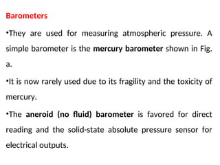 Barometers
•They are used for measuring atmospheric pressure. A
simple barometer is the mercury barometer shown in Fig.
a.
•It is now rarely used due to its fragility and the toxicity of
mercury.
•The aneroid (no fluid) barometer is favored for direct
reading and the solid-state absolute pressure sensor for
electrical outputs.
 