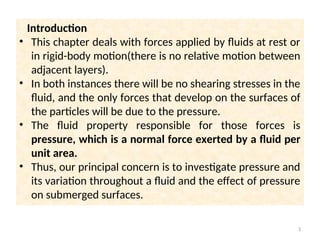 Introduction
• This chapter deals with forces applied by fluids at rest or
in rigid-body motion(there is no relative motion between
adjacent layers).
• In both instances there will be no shearing stresses in the
fluid, and the only forces that develop on the surfaces of
the particles will be due to the pressure.
• The fluid property responsible for those forces is
pressure, which is a normal force exerted by a fluid per
unit area.
• Thus, our principal concern is to investigate pressure and
its variation throughout a fluid and the effect of pressure
on submerged surfaces.
3
 
