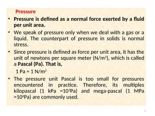 Pressure
• Pressure is defined as a normal force exerted by a fluid
per unit area.
• We speak of pressure only when we deal with a gas or a
liquid. The counterpart of pressure in solids is normal
stress.
• Since pressure is defined as force per unit area, it has the
unit of newtons per square meter (N/m2
), which is called
a Pascal (Pa). That is,
1 Pa = 1 N/m2
• The pressure unit Pascal is too small for pressures
encountered in practice. Therefore, its multiples
kilopascal (1 kPa =103
Pa) and mega-pascal (1 MPa
=106
Pa) are commonly used.
4
 