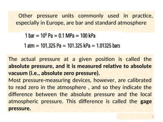 Other pressure units commonly used in practice,
especially in Europe, are bar and standard atmosphere
5
The actual pressure at a given position is called the
absolute pressure, and it is measured relative to absolute
vacuum (i.e., absolute zero pressure).
Most pressure-measuring devices, however, are calibrated
to read zero in the atmosphere , and so they indicate the
difference between the absolute pressure and the local
atmospheric pressure. This difference is called the gage
pressure.
 