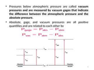 • Pressures below atmospheric pressure are called vacuum
pressures and are measured by vacuum gages that indicate
the difference between the atmospheric pressure and the
absolute pressure.
• Absolute, gage, and vacuum pressures are all positive
quantities and are related to each other by
6
 