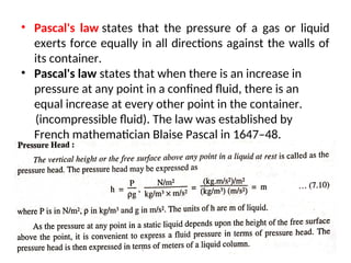 • Pascal's law states that the pressure of a gas or liquid
exerts force equally in all directions against the walls of
its container.
• Pascal's law states that when there is an increase in
pressure at any point in a confined fluid, there is an
equal increase at every other point in the container.
(incompressible fluid). The law was established by
French mathematician Blaise Pascal in 1647–48.
8
 