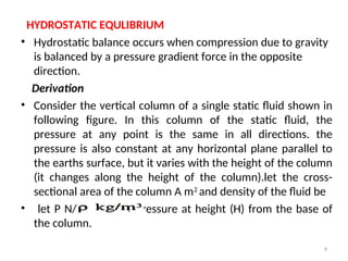 HYDROSTATIC EQULIBRIUM
• Hydrostatic balance occurs when compression due to gravity
is balanced by a pressure gradient force in the opposite
direction.
Derivation
• Consider the vertical column of a single static fluid shown in
following figure. In this column of the static fluid, the
pressure at any point is the same in all directions. the
pressure is also constant at any horizontal plane parallel to
the earths surface, but it varies with the height of the column
(it changes along the height of the column).let the cross-
sectional area of the column A m2
and density of the fluid be
• let P N/ m2
be the pressure at height (H) from the base of
the column.
9
 
