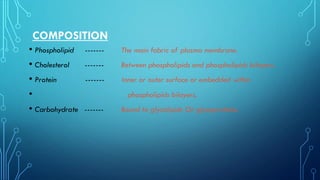 COMPOSITION
• Phospholipid ------- The main fabric of plasma membrane.
• Cholesterol ------- Between phospholipids and phospholipids bilayers.
• Protein ------- Inner or outer surface or embedded within
• phospholipids bilayers.
• Carbohydrate ------- Bound to glycolipids Or glycoproteins.
 