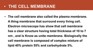 • THE CELL MEMBRANE
• The cell membrane also called the plasma membrane.
A thing membrane that surround every living cell.
Electron microscope has show that cell membrane
has a clear structure having total thickness of 10 to 7
nm , and is Know as unite membrane. Biologically the
cell membrane is composed of complex mixture of
lipid 40% protein 55% and carbohydrate 5%.
 