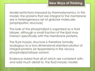 New Ways of Thinking
Model restrictions imposed by thermodynamics. In this
model, the proteins that are integral to the membrane
are a heterogeneous set of globular molecules
(amphipathic structure)
The bulk of the phospholipid is organized as a fluid
bilayer, although a small fraction of the lipid may
interact specifically with the membrane proteins.
The fluid mosaic structure is therefore formally
analogous to a two-dimensional oriented solution of
integral proteins (or lipoproteins) in the viscous
phospholipid bilayer solvent.
Evidence stated that all of which are consistent with,
and add much detail to, the fluid mosaic model.
 