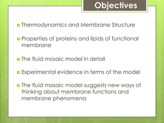 Objectives
 Thermodynamics and Membrane Structure
 Properties of proteins and lipids of functional
membrane
 The fluid mosaic model in detail
 Experimental evidence in terms of the model
 The fluid mosaic model suggests new ways of
thinking about membrane functions and
membrane phenomena
 