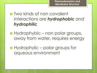Thermodynamics and
Membrane Structure
 Two kinds of non covalent
interactions are hydrophobic and
hydrophilic
 Hydrophybic – non polar groups,
away from water, requires energy
 Hydrophylic – polar groups for
aqueous environment
 