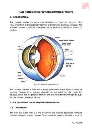 FLUID MOTION IN THE POSTERIOR CHAMBER OF THE EYE.

1. INTRODUCTION.

The posterior chamber is a narrow chink behind the peripheral part of the iris of the
lens, and in front of the suspensory ligament of the lens and the ciliary processes. The
Posterior Chamber consists of small space directly posterior to the Iris but anterior to
the lens.




                            Figure 1: Human eye anatomy

The posterior chamber is filled with a watery fluid known as the aqueous humor, or
aqueous. Produced by a structure alongside the lens called the ciliary body, the
aqueous passes into the posterior chamber and then flows forward through the pupil
into the anterior chamber of the eye.

2. The equations of motion in cylindrical coordinates:

2.1   Assumption:

The main goal of this work is to find the velocity and pressure distribution profiles to
the fluid moving in vitreous chamber. To construct the model of the flow of aqueous



                                                                           Page 35 of 43
 