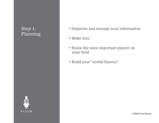 Step 1:    •   Organize and manage your information
Planning
           •   Make lists

           •   Know the most important players in
               your field

           •   Build your “verbal fluency”




                                               ©2009 Fluid Studio
 