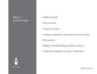 Step 2:      •   Make friends
Connecting
             •   Be yourself

             •   Learn to listen

             •   Always remember the other person's name

             •   Be sincere

             •   Make yourself indispensible to others

             •   Take the initiative to help—Volunteer!




                                                   ©2009 Fluid Studio
 